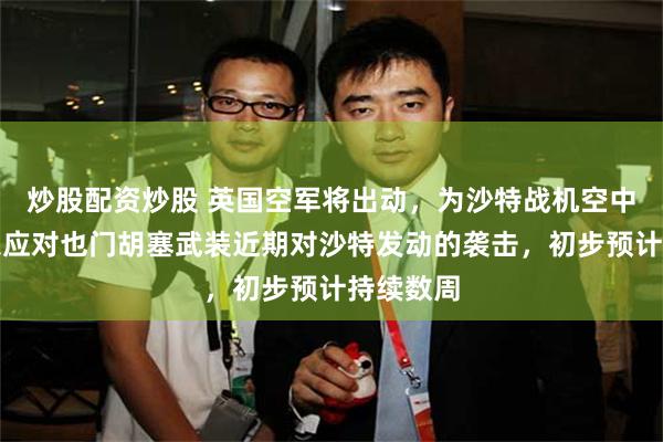炒股配资炒股 英国空军将出动，为沙特战机空中加油，以应对也门胡塞武装近期对沙特发动的袭击，初步预计持续数周