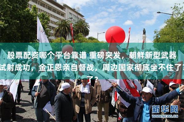 股票配资哪个平台靠谱 重磅突发，朝鲜新型武器试射成功，金正恩亲自督战，周边国家彻底坐不住了？