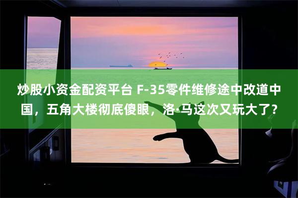 炒股小资金配资平台 F-35零件维修途中改道中国，五角大楼彻底傻眼，洛·马这次又玩大了？