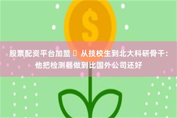 股票配资平台加盟 从技校生到北大科研骨干:他把检测器做到比国外公司还好