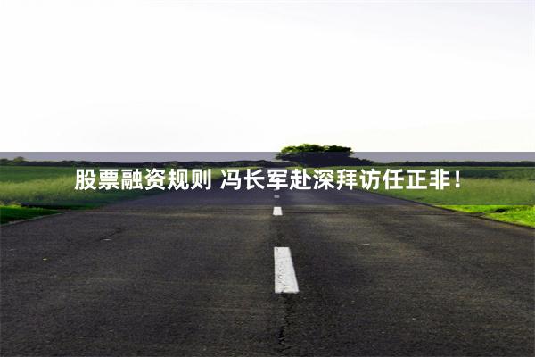 股票融资规则 冯长军赴深拜访任正非！