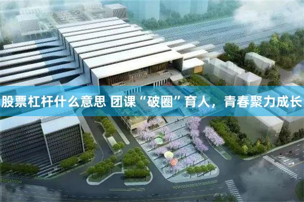 股票杠杆什么意思 团课“破圈”育人，青春聚力成长