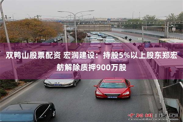 双鸭山股票配资 宏润建设：持股5%以上股东郑宏舫解除质押900万股