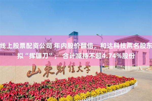 线上股票配资公司 年内股价翻倍，和达科技两名股东拟“挥镰刀”， 合计减持不超4.74%股份