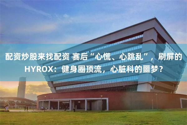 配资炒股来找配资 赛后“心慌、心跳乱”,刷屏的HYROX:健身圈顶流,心脏科的噩梦?