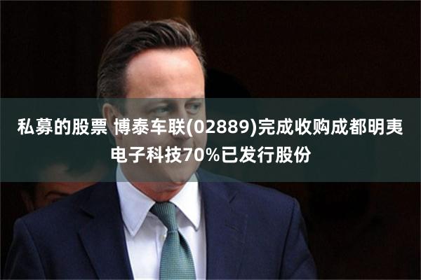 私募的股票 博泰车联(02889)完成收购成都明夷电子科技70%已发行股份