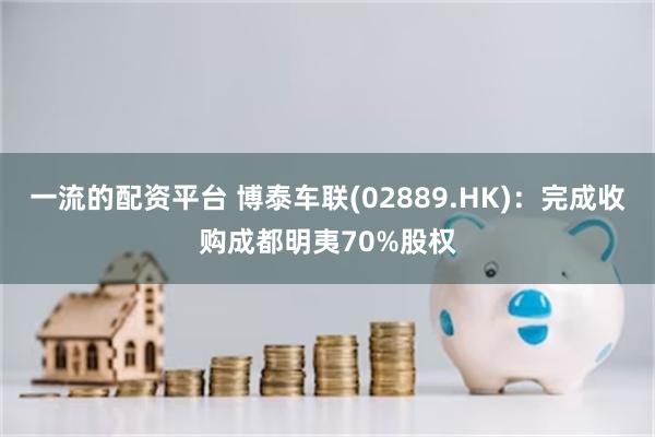 一流的配资平台 博泰车联(02889.HK):完成收购成都明夷70%股权