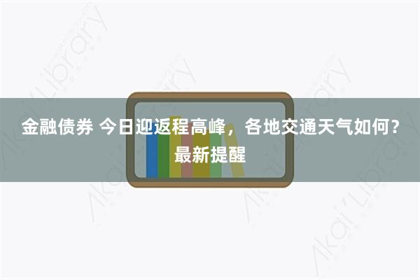 金融债券 今日迎返程高峰,各地交通天气如何?最新提醒