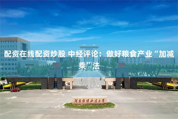 配资在线配资炒股 中经评论：做好粮食产业“加减乘”法