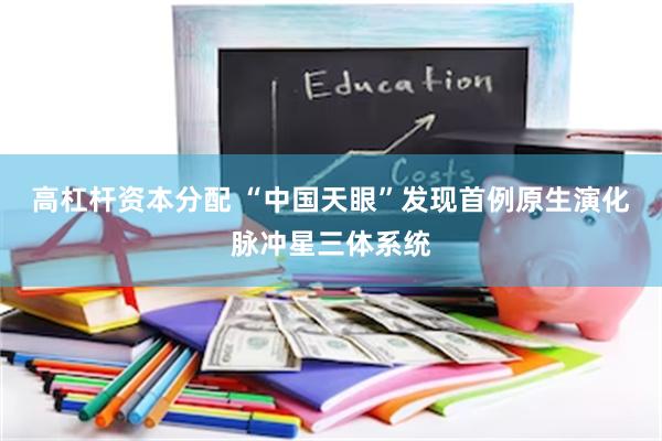 高杠杆资本分配 “中国天眼”发现首例原生演化脉冲星三体系统