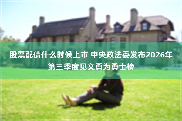 股票配债什么时候上市 中央政法委发布2026年第三季度见义勇为勇士榜