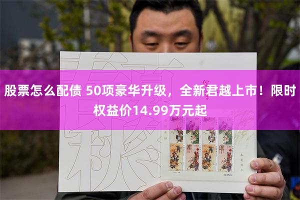 股票怎么配债 50项豪华升级，全新君越上市！限时权益价14.99万元起