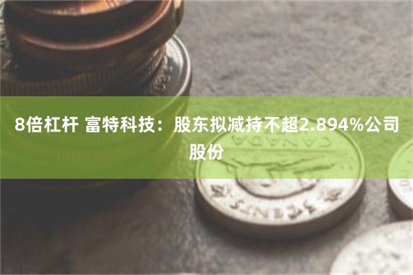 8倍杠杆 富特科技：股东拟减持不超2.894%公司股份