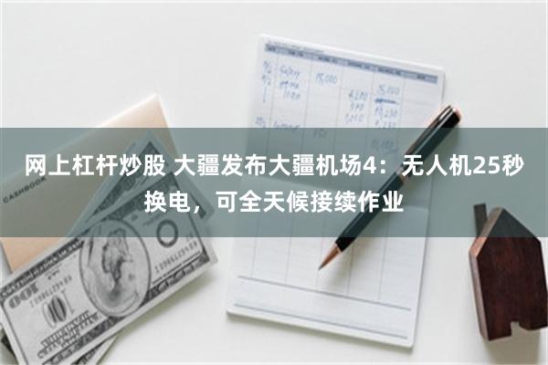 网上杠杆炒股 大疆发布大疆机场4：无人机25秒换电，可全天候接续作业