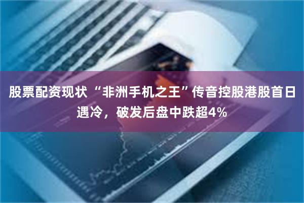 股票配资现状 “非洲手机之王”传音控股港股首日遇冷，破发后盘中跌超4%