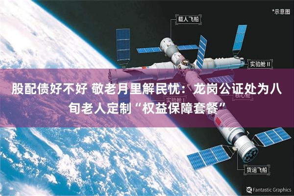 股配债好不好 敬老月里解民忧:龙岗公证处为八旬老人定制“权益保障套餐”