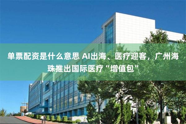 单票配资是什么意思 AI出海、医疗迎客，广州海珠推出国际医疗“增值包”