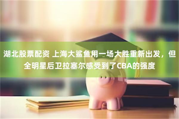 湖北股票配资 上海大鲨鱼用一场大胜重新出发，但全明星后卫拉塞尔感受到了CBA的强度
